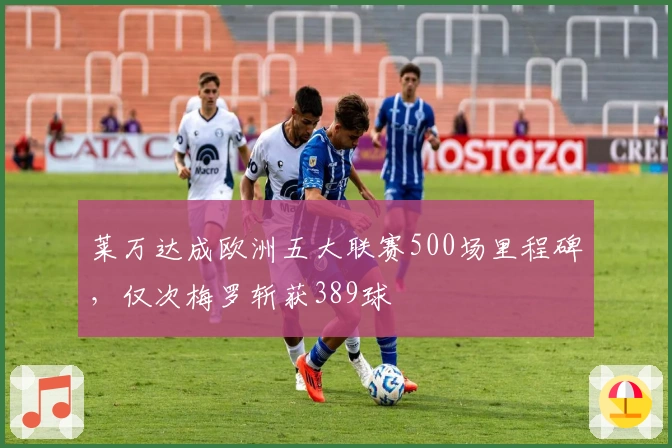 莱万达成欧洲五大联赛500场里程碑，仅次梅罗斩获389球