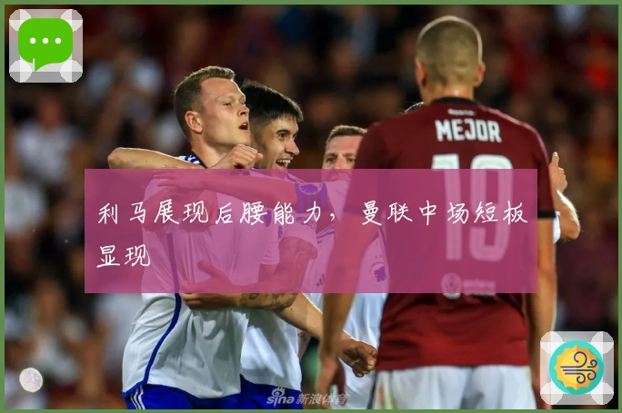 利马展现后腰能力，曼联中场短板显现