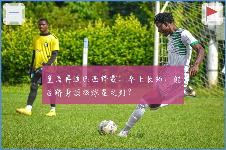 皇马再追巴西锋霸！奉上长约，能否跻身顶级球星之列？
