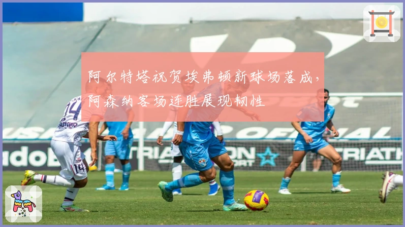 阿尔特塔祝贺埃弗顿新球场落成，阿森纳客场连胜展现韧性